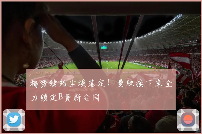 梅努续约尘埃落定！曼联接下来全力锁定B费新合同