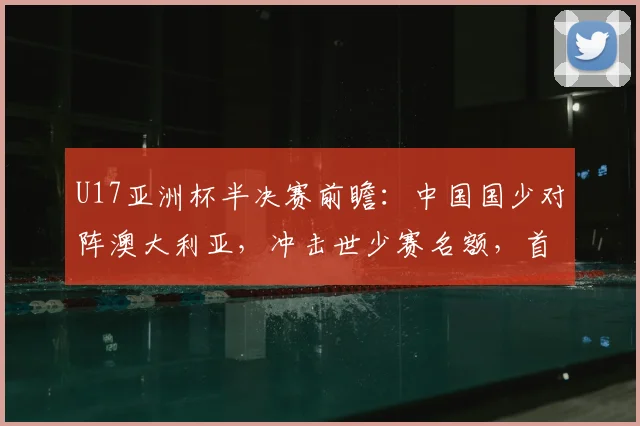 U17亚洲杯半决赛前瞻:中国国少对阵澳大利亚,冲击世少赛名额,首发阵容与战术打法预测分析