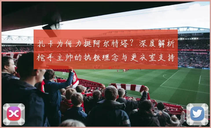 扎卡为何力挺阿尔特塔?深度解析枪手主帅的执教理念与更衣室支持
