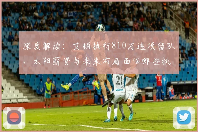 深度解读:艾顿执行810万选项留队,太阳薪资与未来布局面临哪些挑战?