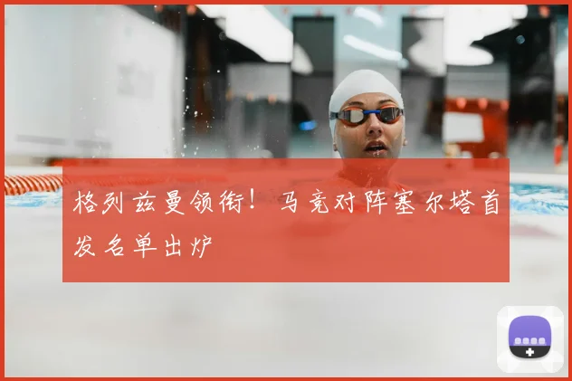 格列兹曼领衔!马竞对阵塞尔塔首发名单出炉