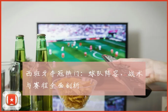 西班牙夺冠热门:球队阵容、战术与赛程全面剖析