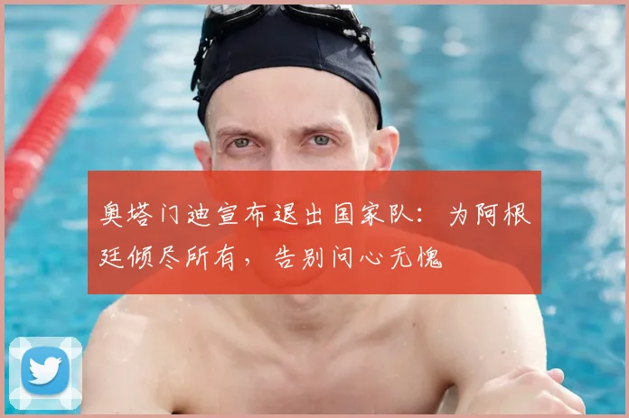 奥塔门迪宣布退出国家队：为阿根廷倾尽所有，告别问心无愧