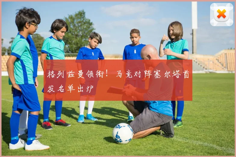 格列兹曼领衔！马竞对阵塞尔塔首发名单出炉