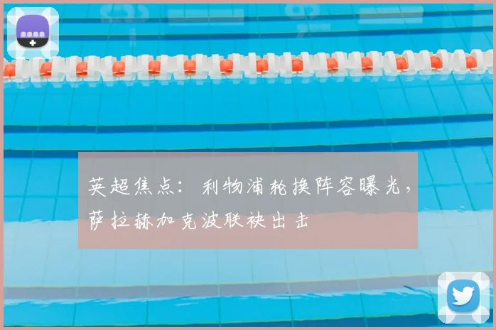 英超焦点:利物浦轮换阵容曝光,萨拉赫加克波联袂出击