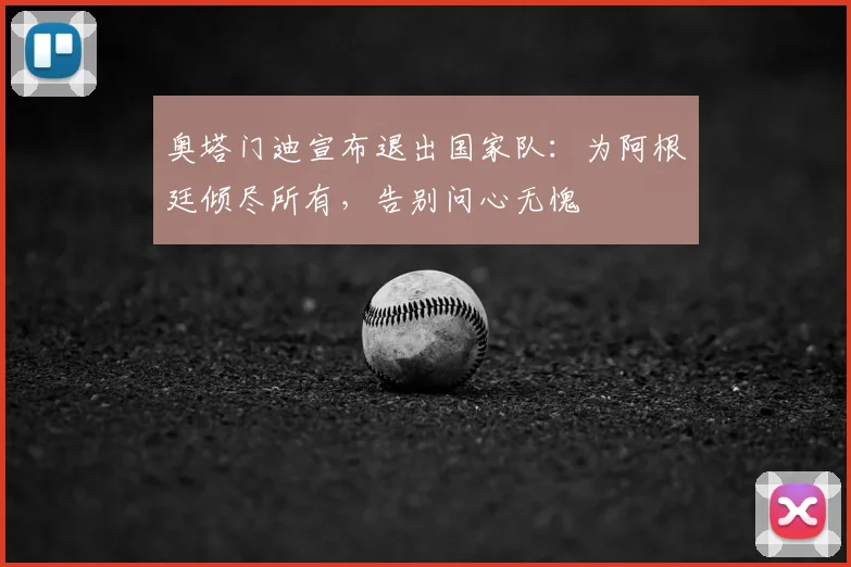 奥塔门迪宣布退出国家队:为阿根廷倾尽所有,告别问心无愧