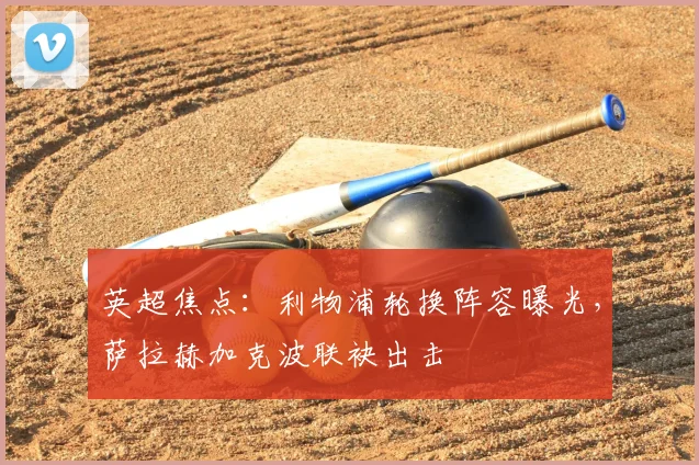 英超焦点：利物浦轮换阵容曝光，萨拉赫加克波联袂出击