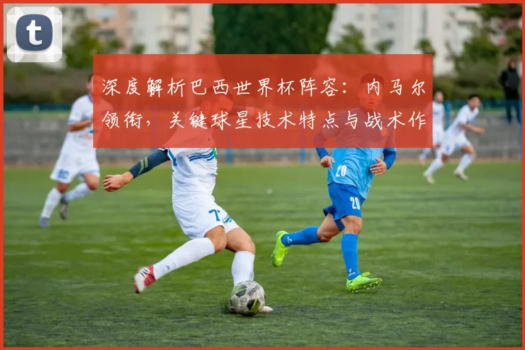 深度解析巴西世界杯阵容：内马尔领衔，关键球星技术特点与战术作用全览