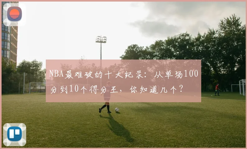 NBA最难破的十大纪录:从单场100分到10个得分王,你知道几个?