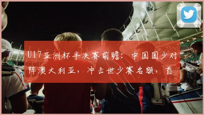 U17亚洲杯半决赛前瞻:中国国少对阵澳大利亚,冲击世少赛名额,首发阵容与战术打法预测分析