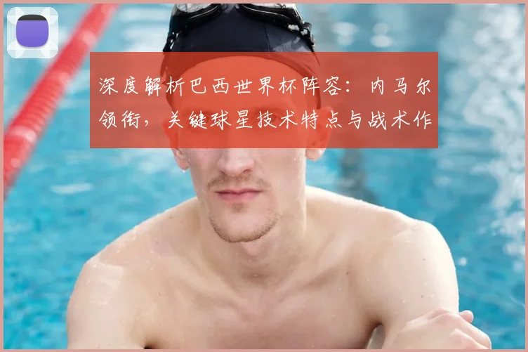 深度解析巴西世界杯阵容:内马尔领衔,关键球星技术特点与战术作用全览