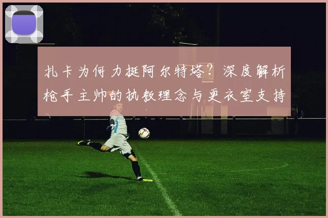 扎卡为何力挺阿尔特塔?深度解析枪手主帅的执教理念与更衣室支持